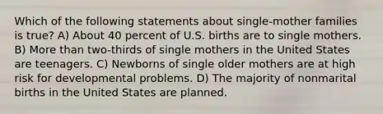 Which of the following statements about single-mother families is true? A) About 40 percent of U.S. births are to single mothers. B) More than two-thirds of single mothers in the United States are teenagers. C) Newborns of single older mothers are at high risk for developmental problems. D) The majority of nonmarital births in the United States are planned.