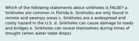 Which of the following statements about sinkholes is FALSE? a. Sinkholes are common in Florida b. Sinkholes are only found in remote and swampy areas c. Sinkholes are a widespread and costly hazard in the U.S. d. Sinkholes can cause damage to roads and bridges e. Sinkholes can reveal themselves during times of drought (when water table drops)