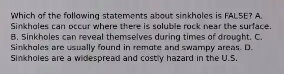 Which of the following statements about sinkholes is FALSE? A. Sinkholes can occur where there is soluble rock near the surface. B. Sinkholes can reveal themselves during times of drought. C. Sinkholes are usually found in remote and swampy areas. D. Sinkholes are a widespread and costly hazard in the U.S.