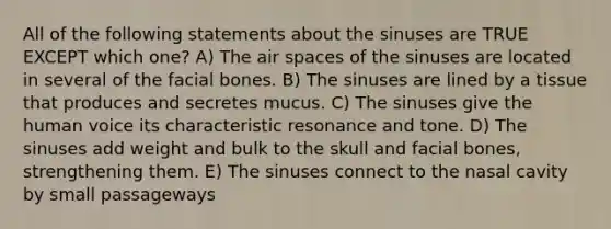 All of the following statements about the sinuses are TRUE EXCEPT which one? A) The air spaces of the sinuses are located in several of the facial bones. B) The sinuses are lined by a tissue that produces and secretes mucus. C) The sinuses give the human voice its characteristic resonance and tone. D) The sinuses add weight and bulk to the skull and facial bones, strengthening them. E) The sinuses connect to the nasal cavity by small passageways