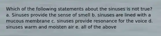 Which of the following statements about the sinuses is not true? a. Sinuses provide the sense of smell b. sinuses are lined with a mucous membrane c. sinuses provide resonance for the voice d. sinuses warm and moisten air e. all of the above