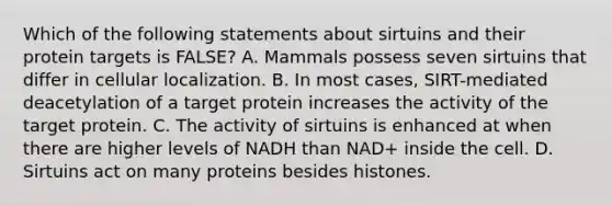 Which of the following statements about sirtuins and their protein targets is FALSE? A. Mammals possess seven sirtuins that differ in cellular localization. B. In most cases, SIRT-mediated deacetylation of a target protein increases the activity of the target protein. C. The activity of sirtuins is enhanced at when there are higher levels of NADH than NAD+ inside the cell. D. Sirtuins act on many proteins besides histones.