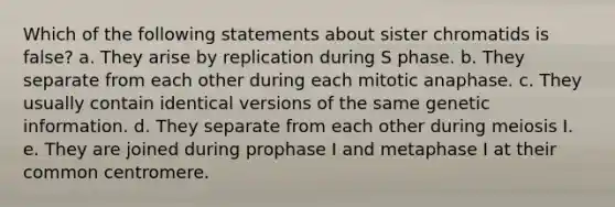 Which of the following statements about sister chromatids is false? a. They arise by replication during S phase. b. They separate from each other during each mitotic anaphase. c. They usually contain identical versions of the same genetic information. d. They separate from each other during meiosis I. e. They are joined during prophase I and metaphase I at their common centromere.