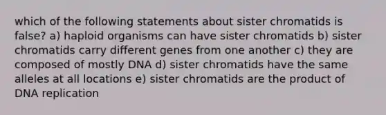 which of the following statements about sister chromatids is false? a) haploid organisms can have sister chromatids b) sister chromatids carry different genes from one another c) they are composed of mostly DNA d) sister chromatids have the same alleles at all locations e) sister chromatids are the product of DNA replication