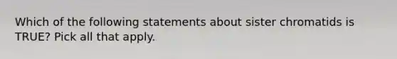 Which of the following statements about sister chromatids is TRUE? Pick all that apply.