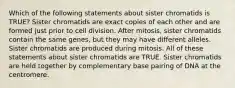 Which of the following statements about sister chromatids is TRUE? Sister chromatids are exact copies of each other and are formed just prior to cell division. After mitosis, sister chromatids contain the same genes, but they may have different alleles. Sister chromatids are produced during mitosis. All of these statements about sister chromatids are TRUE. Sister chromatids are held together by complementary base pairing of DNA at the centromere.