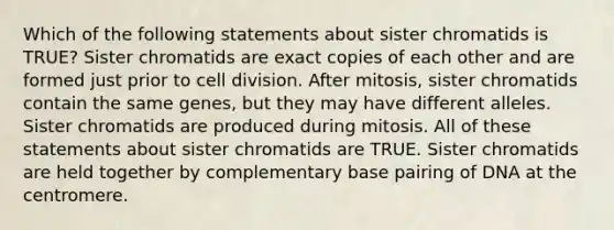 Which of the following statements about sister chromatids is TRUE? Sister chromatids are exact copies of each other and are formed just prior to <a href='https://www.questionai.com/knowledge/kjHVAH8Me4-cell-division' class='anchor-knowledge'>cell division</a>. After mitosis, sister chromatids contain the same genes, but they may have different alleles. Sister chromatids are produced during mitosis. All of these statements about sister chromatids are TRUE. Sister chromatids are held together by complementary base pairing of DNA at the centromere.