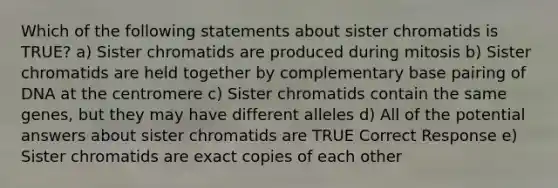 Which of the following statements about sister chromatids is TRUE? a) Sister chromatids are produced during mitosis b) Sister chromatids are held together by complementary base pairing of DNA at the centromere c) Sister chromatids contain the same genes, but they may have different alleles d) All of the potential answers about sister chromatids are TRUE Correct Response e) Sister chromatids are exact copies of each other