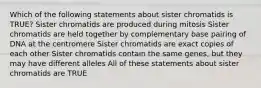 Which of the following statements about sister chromatids is TRUE? Sister chromatids are produced during mitosis Sister chromatids are held together by complementary base pairing of DNA at the centromere Sister chromatids are exact copies of each other Sister chromatids contain the same genes, but they may have different alleles All of these statements about sister chromatids are TRUE