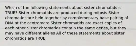 Which of the following statements about sister chromatids is TRUE? Sister chromatids are produced during mitosis Sister chromatids are held together by complementary base pairing of DNA at the centromere Sister chromatids are exact copies of each other Sister chromatids contain the same genes, but they may have different alleles All of these statements about sister chromatids are TRUE