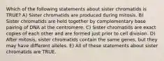 Which of the following statements about sister chromatids is TRUE? A) Sister chromatids are produced during mitosis. B) Sister chromatids are held together by complementary base pairing of DNA at the centromere. C) Sister chromatids are exact copies of each other and are formed just prior to cell division. D) After mitosis, sister chromatids contain the same genes, but they may have different alleles. E) All of these statements about sister chromatids are TRUE.