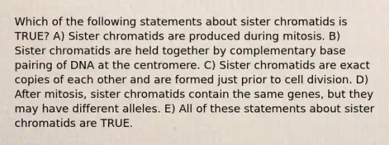 Which of the following statements about sister chromatids is TRUE? A) Sister chromatids are produced during mitosis. B) Sister chromatids are held together by complementary base pairing of DNA at the centromere. C) Sister chromatids are exact copies of each other and are formed just prior to cell division. D) After mitosis, sister chromatids contain the same genes, but they may have different alleles. E) All of these statements about sister chromatids are TRUE.