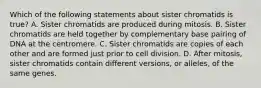 Which of the following statements about sister chromatids is true? A. Sister chromatids are produced during mitosis. B. Sister chromatids are held together by complementary base pairing of DNA at the centromere. C. Sister chromatids are copies of each other and are formed just prior to cell division. D. After mitosis, sister chromatids contain different versions, or alleles, of the same genes.