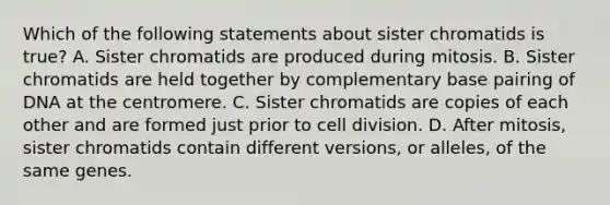 Which of the following statements about sister chromatids is true? A. Sister chromatids are produced during mitosis. B. Sister chromatids are held together by complementary base pairing of DNA at the centromere. C. Sister chromatids are copies of each other and are formed just prior to cell division. D. After mitosis, sister chromatids contain different versions, or alleles, of the same genes.