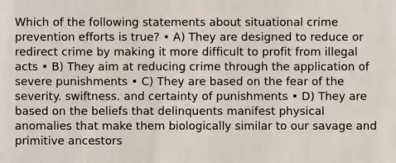 Which of the following statements about situational crime prevention efforts is true? • A) They are designed to reduce or redirect crime by making it more difficult to profit from illegal acts • B) They aim at reducing crime through the application of severe punishments • C) They are based on the fear of the severity. swiftness. and certainty of punishments • D) They are based on the beliefs that delinquents manifest physical anomalies that make them biologically similar to our savage and primitive ancestors