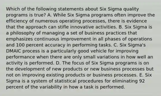 Which of the following statements about Six Sigma quality programs is true? A. While Six Sigma programs often improve the efficiency of numerous operating processes, there is evidence that the approach can stifle innovative activities. B. Six Sigma is a philosophy of managing a set of business practices that emphasizes continuous improvement in all phases of operations and 100 percent accuracy in performing tasks. C. Six Sigma's DMAIC process is a particularly good vehicle for improving performance when there are only small variations in how well an activity is performed. D. The focus of Six Sigma programs is on the development of new products or new business processes but not on improving existing products or business processes. E. Six Sigma is a system of statistical procedures for eliminating 92 percent of the variability in how a task is performed.