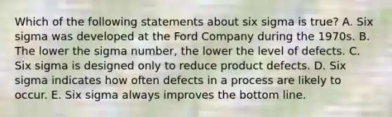 Which of the following statements about six sigma is true? A. Six sigma was developed at the Ford Company during the 1970s. B. The lower the sigma number, the lower the level of defects. C. Six sigma is designed only to reduce product defects. D. Six sigma indicates how often defects in a process are likely to occur. E. Six sigma always improves the bottom line.