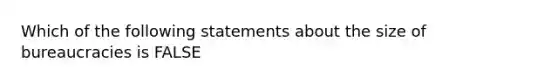 Which of the following statements about the size of bureaucracies is FALSE