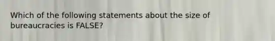 Which of the following statements about the size of bureaucracies is FALSE?