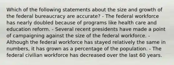 Which of the following statements about the size and growth of the federal bureaucracy are accurate? - The federal workforce has nearly doubled because of programs like health care and education reform. - Several recent presidents have made a point of campaigning against the size of the federal workforce. - Although the federal workforce has stayed relatively the same in numbers, it has grown as a percentage of the population. - The federal civilian workforce has decreased over the last 60 years.