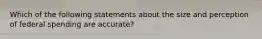 Which of the following statements about the size and perception of federal spending are accurate?