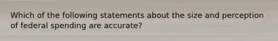 Which of the following statements about the size and perception of federal spending are accurate?