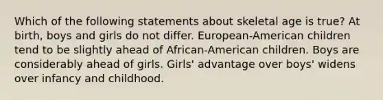 Which of the following statements about skeletal age is true? At birth, boys and girls do not differ. European-American children tend to be slightly ahead of African-American children. Boys are considerably ahead of girls. Girls' advantage over boys' widens over infancy and childhood.