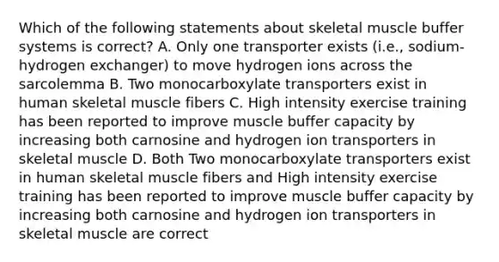 Which of the following statements about skeletal muscle buffer systems is correct? A. Only one transporter exists (i.e., sodium-hydrogen exchanger) to move hydrogen ions across the sarcolemma B. Two monocarboxylate transporters exist in human skeletal muscle fibers C. High intensity exercise training has been reported to improve muscle buffer capacity by increasing both carnosine and hydrogen ion transporters in skeletal muscle D. Both Two monocarboxylate transporters exist in human skeletal muscle fibers and High intensity exercise training has been reported to improve muscle buffer capacity by increasing both carnosine and hydrogen ion transporters in skeletal muscle are correct