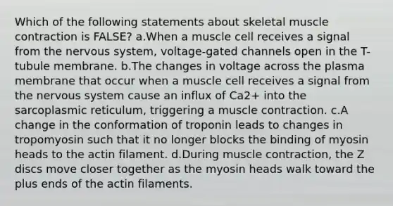 Which of the following statements about skeletal muscle contraction is FALSE? ​a.​When a muscle cell receives a signal from the nervous system, voltage-gated channels open in the T-tubule membrane. ​b.​The changes in voltage across the plasma membrane that occur when a muscle cell receives a signal from the nervous system cause an influx of Ca2+ into the sarcoplasmic reticulum, triggering a muscle contraction. ​c.​A change in the conformation of troponin leads to changes in tropomyosin such that it no longer blocks the binding of myosin heads to the actin filament. ​d.​During muscle contraction, the Z discs move closer together as the myosin heads walk toward the plus ends of the actin filaments.