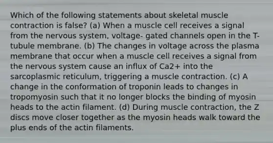 Which of the following statements about skeletal muscle contraction is false? (a) When a muscle cell receives a signal from the nervous system, voltage- gated channels open in the T-tubule membrane. (b) The changes in voltage across the plasma membrane that occur when a muscle cell receives a signal from the nervous system cause an influx of Ca2+ into the sarcoplasmic reticulum, triggering a muscle contraction. (c) A change in the conformation of troponin leads to changes in tropomyosin such that it no longer blocks the binding of myosin heads to the actin filament. (d) During muscle contraction, the Z discs move closer together as the myosin heads walk toward the plus ends of the actin filaments.