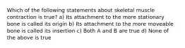 Which of the following statements about skeletal muscle contraction is true? a) Its attachment to the more stationary bone is called its origin b) Its attachment to the more moveable bone is called its insertion c) Both A and B are true d) None of the above is true