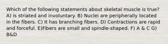 Which of the following statements about skeletal muscle is true? A) is striated and involuntary. B) Nuclei are peripherally located in the fibers. C) It has branching fibers. D) Contractions are rapid and forceful. E)Fibers are small and spindle-shaped. F) A & C G) B&D