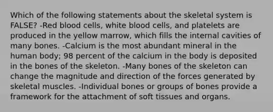 Which of the following statements about the skeletal system is FALSE? -Red blood cells, white blood cells, and platelets are produced in the yellow marrow, which fills the internal cavities of many bones. -Calcium is the most abundant mineral in the human body; 98 percent of the calcium in the body is deposited in the bones of the skeleton. -Many bones of the skeleton can change the magnitude and direction of the forces generated by skeletal muscles. -Individual bones or groups of bones provide a framework for the attachment of soft tissues and organs.