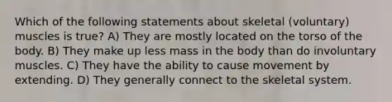 Which of the following statements about skeletal (voluntary) muscles is true? A) They are mostly located on the torso of the body. B) They make up less mass in the body than do involuntary muscles. C) They have the ability to cause movement by extending. D) They generally connect to the skeletal system.