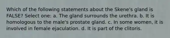 Which of the following statements about the Skene's gland is FALSE? Select one: a. The gland surrounds the urethra. b. It is homologous to the male's prostate gland. c. In some women, it is involved in female ejaculation. d. It is part of the clitoris.