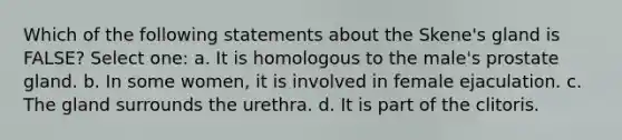 Which of the following statements about the Skene's gland is FALSE? Select one: a. It is homologous to the male's prostate gland. b. In some women, it is involved in female ejaculation. c. The gland surrounds the urethra. d. It is part of the clitoris.
