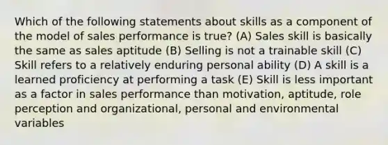 Which of the following statements about skills as a component of the model of sales performance is true? (A) Sales skill is basically the same as sales aptitude (B) Selling is not a trainable skill (C) Skill refers to a relatively enduring personal ability (D) A skill is a learned proficiency at performing a task (E) Skill is less important as a factor in sales performance than motivation, aptitude, role perception and organizational, personal and environmental variables