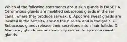 Which of the following statements about skin glands is FALSE? A. Ceruminous glands are modified sebaceous glands in the ear canal, where they produce earwax. B. Apocrine sweat glands are located in the armpits, around the nipples, and in the groin. C. Sebaceous glands release their secretions into a hair follicle. D. Mammary glands are anatomically related to apocrine sweat glands.