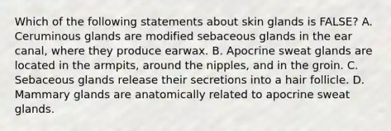 Which of the following statements about skin glands is FALSE? A. Ceruminous glands are modified sebaceous glands in the ear canal, where they produce earwax. B. Apocrine sweat glands are located in the armpits, around the nipples, and in the groin. C. Sebaceous glands release their secretions into a hair follicle. D. Mammary glands are anatomically related to apocrine sweat glands.