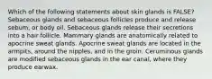 Which of the following statements about skin glands is FALSE? Sebaceous glands and sebaceous follicles produce and release sebum, or body oil. Sebaceous glands release their secretions into a hair follicle. Mammary glands are anatomically related to apocrine sweat glands. Apocrine sweat glands are located in the armpits, around the nipples, and in the groin. Ceruminous glands are modified sebaceous glands in the ear canal, where they produce earwax.