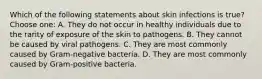 Which of the following statements about skin infections is true? Choose one: A. They do not occur in healthy individuals due to the rarity of exposure of the skin to pathogens. B. They cannot be caused by viral pathogens. C. They are most commonly caused by Gram-negative bacteria. D. They are most commonly caused by Gram-positive bacteria.