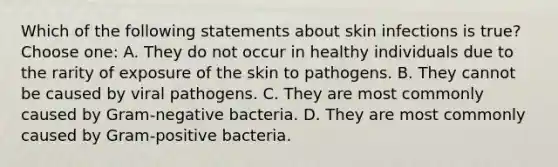 Which of the following statements about skin infections is true? Choose one: A. They do not occur in healthy individuals due to the rarity of exposure of the skin to pathogens. B. They cannot be caused by viral pathogens. C. They are most commonly caused by <a href='https://www.questionai.com/knowledge/km7ACvN6hS-gram-negative-bacteria' class='anchor-knowledge'>gram-negative bacteria</a>. D. They are most commonly caused by <a href='https://www.questionai.com/knowledge/k655c73HRG-gram-positive-bacteria' class='anchor-knowledge'>gram-positive bacteria</a>.