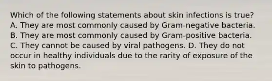 Which of the following statements about skin infections is true? A. They are most commonly caused by Gram-negative bacteria. B. They are most commonly caused by Gram-positive bacteria. C. They cannot be caused by viral pathogens. D. They do not occur in healthy individuals due to the rarity of exposure of the skin to pathogens.