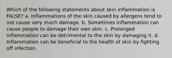 Which of the following statements about skin inflammation is FALSE? a. Inflammations of the skin caused by allergens tend to not cause very much damage. b. Sometimes inflammation can cause people to damage their own skin. c. Prolonged inflammation can be detrimental to the skin by damaging it. d. Inflammation can be beneficial to the health of skin by fighting off infection.