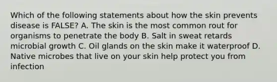 Which of the following statements about how the skin prevents disease is FALSE? A. The skin is the most common rout for organisms to penetrate the body B. Salt in sweat retards microbial growth C. Oil glands on the skin make it waterproof D. Native microbes that live on your skin help protect you from infection