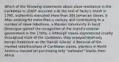 Which of the following statements about slave resistance in the Caribbean is LEAST accurate a At the end of Tacky's revolt in 1760, authorities executed more than 500 Jamaican slaves. b After existing for more than a century and contributing to a number of slave rebellions, a Maroon community in Saint Domingue gained the recognition of the island's colonial government in the 1780s. c Although slaves experienced cruelty throughout most of the Caribbean, they enjoyed relatively benign treatment on the Danish Islands. d Because of the marked rebelliousness of Caribbean slaves, planters in North America insisted on purchasing only "saltwater" blacks from Africa