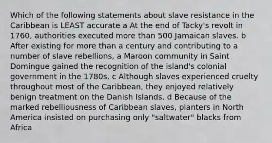 Which of the following statements about slave resistance in the Caribbean is LEAST accurate a At the end of Tacky's revolt in 1760, authorities executed more than 500 Jamaican slaves. b After existing for more than a century and contributing to a number of slave rebellions, a Maroon community in Saint Domingue gained the recognition of the island's colonial government in the 1780s. c Although slaves experienced cruelty throughout most of the Caribbean, they enjoyed relatively benign treatment on the Danish Islands. d Because of the marked rebelliousness of Caribbean slaves, planters in North America insisted on purchasing only "saltwater" blacks from Africa