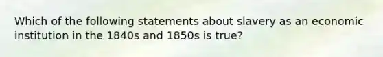 Which of the following statements about slavery as an economic institution in the 1840s and 1850s is true?