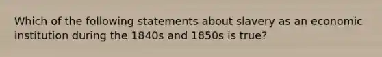 Which of the following statements about slavery as an economic institution during the 1840s and 1850s is true?