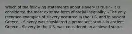 Which of the following statements about slavery is true? - It is considered the most extreme form of social inequality. - The only recorded examples of slavery occurred in the U.S. and in ancient Greece. - Slavery was considered a permanent status in ancient Greece - Slavery in the U.S. was considered an achieved status.